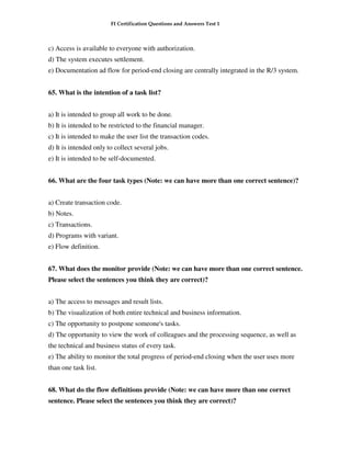 FI Certification Questions and Answers Test 1



c) Access is available to everyone with authorization.
d) The system executes settlement.
e) Documentation ad flow for period-end closing are centrally integrated in the R/3 system.


65. What is the intention of a task list?


a) It is intended to group all work to be done.
b) It is intended to be restricted to the financial manager.
c) It is intended to make the user list the transaction codes.
d) It is intended only to collect several jobs.
e) It is intended to be self-documented.


66. What are the four task types (Note: we can have more than one correct sentence)?


a) Create transaction code.
b) Notes.
c) Transactions.
d) Programs with variant.
e) Flow definition.


67. What does the monitor provide (Note: we can have more than one correct sentence.
Please select the sentences you think they are correct)?


a) The access to messages and result lists.
b) The visualization of both entire technical and business information.
c) The opportunity to postpone someone's tasks.
d) The opportunity to view the work of colleagues and the processing sequence, as well as
the technical and business status of every task.
e) The ability to monitor the total progress of period-end closing when the user uses more
than one task list.


68. What do the flow definitions provide (Note: we can have more than one correct
sentence. Please select the sentences you think they are correct)?
 