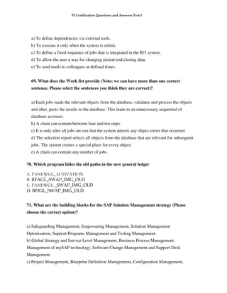 FI Certification Questions and Answers Test 1




  a) To define dependencies via external tools.
  b) To execute it only when the system is online.
  c) To define a fixed sequence of jobs that is integrated in the R/3 system.
  d) To allow the user a way for changing period-end closing data.
  e) To send mails to colleagues at defined times.


  69. What does the Work list provide (Note: we can have more than one correct
  sentence. Please select the sentences you think they are correct)?


  a) Each jobs reads the relevant objects from the database, validates and process the objects
  and after, posts the results to the database. This leads to an unnecessary sequential of
  database accesses.
  b) A chain can contain between four and ten steps.
  c) It is only after all jobs are run that the system detects any object errors that occurred.
  d) The selection report selects all objects from the database that are relevant for subsequent
  jobs. The system creates a special place for every object.
  e) A chain can contain any number of jobs.

70. Which program hides the old paths in the new general ledger

A. FANEWGL_ACTIVATION
B. RFAGL_SWAP_IMG_OLD
C. FANEWGL _SWAP_IMG_OLD
D. RFIGL_SWAP_IMG_OLD


71. What are the building blocks for the SAP Solution Management strategy (Please
choose the correct option)?


a) Safeguarding Management, Empowering Management, Solution Management
Optimization, Support Programs Management and Testing Management.
b) Global Strategy and Service Level Management, Business Process Management,
Management of mySAP technology, Software Change Management and Support Desk
Management.
c) Project Management, Blueprint Definition Management, Configuration Management,
 