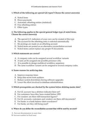 FI Certification Questions and Answers Test 1



1. Which of the following are special G/L types? Choose the correct answer(s)

   A.   Noted items
   B.   Down payments
   C.   Automatic offsetting entries (statistical)
   D.   Free offsetting entries
   E.   Other types

2. The following applies to the special general ledger type of noted items.
Choose the correct answer(s)

   A.   The special G/L indicators of your own can be created of this type
   B.   The account for the offsetting entry is selected automatically
   C.   No postings are made on an offsetting account
   D.   Noted items are posted on an alternative reconciliation account
   E.   Noted items cannot replace any proper FI documents.

3. Which statements are correct?

   A.   A company code can be assigned several workflow variants
   B.   A task can be assigned one possible processor only
   C.   It is possible to design multilevel workflow sequences
   D.   The same workflow variant can be assigned to several company codes.

4. Name reasons for archiving data.

   A.   Improve response times
   B.   Keep data secret from auditors
   C.   Reduce system downtimes during software upgrades
   D.   Lower the effort involved in database administration

5. Which prerequisites are checked by the system before deleting master data?

   A.   For GL account: has a deletion indicator been set?
   B.   For customers: have they been created before 1995
   C.   For vendors: are there still transaction figures?
   D.   For GL accounts, customers and vendors: are there still documents?
   E.   For banks: is a bank balance sheet overdrawn?
   F.   For banks: are they still being used?

6. Where do you define the reconciliation account that will be used by an asset?

A. Account determination in asset class
B Account number in fixed asset
 