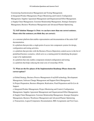FI Certification Questions and Answers Test 1



Customizing Synchronization Management and Testing Management.
d) Integrated Product Management, Project Monitoring and Control, Configuration
Management, Supplier Agreement Management and Organizational Effort Management.
e) Supply Chain Management, Customer Relationship Management, Strategic Enterprise
Management, Business Warehouse Management and Advanced Planner Optimizing.


  72. SAP Solution Manager is (Note: we can have more than one correct sentence.
  Please select the sentences you think they are correct):


  a) a customer platform that enables representation and documentation of the entire SAP
  documentation.
  b) a platform that provides a single point of access into component systems for design,
  configuration and testing activities.
  c) a platform that provides with the Business Process Repository central access to the list of
  predefined business scenarios, which serve as a starting point for identifying the project
  scope to be implemented.
  d) a platform that only enables component-oriented configuration and testing.
  e) a platform that helps reducing the total costs of ownership (TCO).


  73. What are the five phases of the Implementation Roadmap (Please choose the
  correct option)?


  a) Global Strategy, Business Process Management of mySAP technology, Development
  Management, Software Change Management and Support Desk Management.
  b) Project Preparation, Business Blueprint, Realization, Final Preparation and Go Live &
  Support.
  c) Integrated Product Management, Project Monitoring and Control, Configuration
  Management, Supplier Agreement Management and Organizational Effort Management.
  d) Supply Chain Management, Customer Relationship Management, Strategic Enterprise
  Management, Business Warehouse Management and Advanced Planner Optimizing.
  e) Transactions, Logical Component, Documentation, IMG Assignments and Test Cases.
 