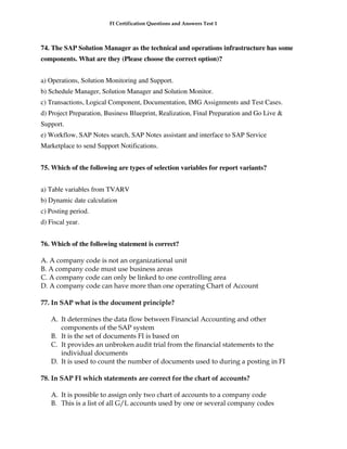 FI Certification Questions and Answers Test 1



74. The SAP Solution Manager as the technical and operations infrastructure has some
components. What are they (Please choose the correct option)?


a) Operations, Solution Monitoring and Support.
b) Schedule Manager, Solution Manager and Solution Monitor.
c) Transactions, Logical Component, Documentation, IMG Assignments and Test Cases.
d) Project Preparation, Business Blueprint, Realization, Final Preparation and Go Live &
Support.
e) Workflow, SAP Notes search, SAP Notes assistant and interface to SAP Service
Marketplace to send Support Notifications.


75. Which of the following are types of selection variables for report variants?


a) Table variables from TVARV
b) Dynamic date calculation
c) Posting period.
d) Fiscal year.


76. Which of the following statement is correct?

A. A company code is not an organizational unit
B. A company code must use business areas
C. A company code can only be linked to one controlling area
D. A company code can have more than one operating Chart of Account

77. In SAP what is the document principle?

   A. It determines the data flow between Financial Accounting and other
      components of the SAP system
   B. It is the set of documents FI is based on
   C. It provides an unbroken audit trial from the financial statements to the
      individual documents
   D. It is used to count the number of documents used to during a posting in FI

78. In SAP FI which statements are correct for the chart of accounts?

   A. It is possible to assign only two chart of accounts to a company code
   B. This is a list of all G/L accounts used by one or several company codes
 