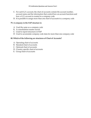 FI Certification Questions and Answers Test 1



   C. For each G/L account, the chart of accounts contain the account number,
      account name and the information that control how an account functions and
      how a G/L account is created in a company code
   D. It is possible to assign more than one chart of accounts to a company code

79. A company in the SAP structure is:

   A.   Used the same as a company code
   B.   A consolidation master record
   C.   Used to report structures in SAP
   D.   Used to accumulate company code data for more than one company code

80. Which of the following are structures of Chart of Accounts?

   A.   Operating chart of accounts
   B.   Standard chart of accounts
   C.   Optional chart of accounts
   D.   Country specific chart of accounts
   E.   Group chart of accounts
 