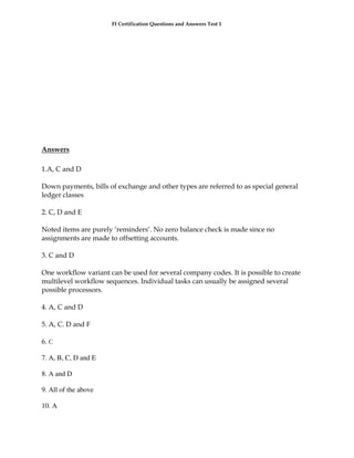 FI Certification Questions and Answers Test 1




Answers

1.A, C and D

Down payments, bills of exchange and other types are referred to as special general
ledger classes

2. C, D and E

Noted items are purely ‘reminders’. No zero balance check is made since no
assignments are made to offsetting accounts.

3. C and D

One workflow variant can be used for several company codes. It is possible to create
multilevel workflow sequences. Individual tasks can usually be assigned several
possible processors.

4. A, C and D

5. A, C. D and F

6. C

7. A, B, C, D and E

8. A and D

9. All of the above

10. A
 