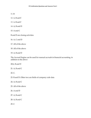 FI Certification Questions and Answers Test 1




11. B

12. A, B and C

13. A, B and C

14. A, B and D

15. A and C

B and D are closing activities.

16. A, C and D

17. All of the above

18. All of the above

19. A, B and D

The Accrual Engine can be used for manual accruals in financial accounting, in
addition to the above

20A, B and D

21. A, B and C

22. C.

23. B and D. Other two are fields of company code data

24. A, B and C

25. All of the above

26. A and D

27. A, B and C

28. A, B and C

29. C
 