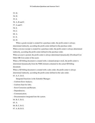 FI Certification Questions and Answers Test 1



53. D.
54. D.
55. E.
56. A, B and C.
57. A and C.
58. E.
59. C.
60. A.
61. E.
62. D.
    When a goods receipt is created for a purchase order, the profit center is always
determined indirectly, according the profit center defined in the purchase order.
When a invoice receipt is created for a purchase order, the profit center is always determined
indirectly, according the profit center defined in the purchase order.
When an asset is posted, the profit center is always determined dynamically (Overhead Cost
Order OR Cost center of the asset).
When a SD billing document is created with a valuated project stock, the profit center is
determined dynamically from the WBS element contained in the actual SD billing
document.
When a SD billing document is created with a sales order, the profit center is always
determined indirectly, according the profit center defined in the sales order.
63. A, C, D, E.
    Integrated functions in the Schedule Manager:
- Uniform Error Analysis;
- Uniform Start for Jobs;
- Error Correction and Restart;
- Dependencies;
- Communication;
- Documentation integrated into the system.
64. B, C, D, E.
65. A.
66. B, C, D, E.
67. A, B, D, E.
 