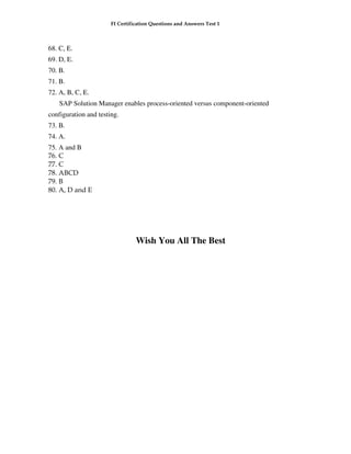 FI Certification Questions and Answers Test 1



68. C, E.
69. D, E.
70. B.
71. B.
72. A, B, C, E.
    SAP Solution Manager enables process-oriented versus component-oriented
configuration and testing.
73. B.
74. A.
75. A and B
76. C
77. C
78. ABCD
79. B
80. A, D and E




                                 Wish You All The Best
 