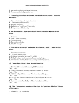 FI Certification Questions and Answers Test 1



C Account determination in depreciation area
D Account number in depreciation area

7. How many possibilities are possible with New General Ledger? Choose all
that apply.

A. Account balancing with any characteristic
B. Customer Fields Extensibility
C. Segment Reporting
D. Reduction of Total Cost of Ownership
E. Transparency and Uniformity

8. The New General Ledger now consists of what functions? Choose all that
apply.

A. FI Classic
B. Profit Center Accounting
C. Product Costing
D. Reconciliation Ledger
E. Schedule Manager

9. What are the advantages of using the New General Ledger? Choose all that
apply.

A. Extended data structure
B. Document (Online) Split
C. Real Time Integration between CO and FI
D. Multiple Ledgers can be maintained under leading ledger.
E. Interfaces for entering the data and postings are nearly identical.

10. True or False: Please choose the correct answer.

A. The New GL is optional for existing SAP Customers.
True / False
B. New SAP customers will have to activate New GL by Default.
True / False
C. ECC 6.0 will prohibit the use of PCA above General Ledger.
True / False
D. The new SAP Installation will choose between Old and New Ledger.
True / False
E. Customers within New Ledger will have limited extensibility.
True / False

11. What Customizing transaction will activate the New General Ledger? Choose
all that apply.

A. FANEWGL_ACTIVATION
 