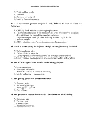 FI Certification Questions and Answers Test 1



   A.   Profit and loss results
   B.   Expenses
   C.   Accounts not assigned
   D.   Notes to financial statement

17. The depreciation position program RAPOST2000 can be used to record the
following:

   A. Ordinary (book and cost-accounting) depreciation
   B. Tax special depreciation or the allocation and write off of reserves for special
      depreciation on the basis of tax special depreciation
   C. Unplanned depreciation (or other manually planned depreciation)
   D. Imputed interest
   E. APC revaluation below/above the accumulated depreciation

18. Which of the following are required settings for foreign currency valuation.

   A.   Define exchange rates
   B.   Define valuation methods
   C.   Define expense and revenue accounts for exchange rate differences
   D.   Specify balance sheet adjustment accounts for receivables and payables.

19. The Accrual Engine can be used for the following purposes.

   A.   Lease accounting
   B.   Provisions for awards
   C.   Automatic accruals in financial accounting
   D.   Intellectual property management

20. The ‘posting period’ can be defined for each

   A.   Company code
   B.   Accounting principle
   C.   Posting period variant
   D.   Accrual type

21. The ‘purpose of account determination’ is to determine the following:

   A.   Document type
   B.   Debit account
   C.   Credit account
   D.   Balance sheet account
 