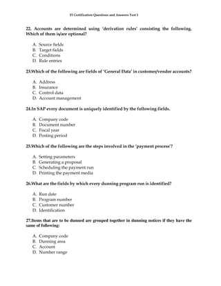 FI Certification Questions and Answers Test 1



22. Accounts are determined using ‘derivation rules’ consisting the following.
Which of them is/are optional?

   A.   Source fields
   B.   Target fields
   C.   Conditions
   D.   Rule entries

23.Which of the following are fields of ‘General Data’ in customer/vendor accounts?

   A.   Address
   B.   Insurance
   C.   Control data
   D.   Account management

24.In SAP every document is uniquely identified by the following fields.

   A.   Company code
   B.   Document number
   C.   Fiscal year
   D.   Posting period

25.Which of the following are the steps involved in the ‘payment process’?

   A.   Setting parameters
   B.   Generating a proposal
   C.   Scheduling the payment run
   D.   Printing the payment media

26.What are the fields by which every dunning program run is identified?

   A.   Run date
   B.   Program number
   C.   Customer number
   D.   Identification

27.Items that are to be dunned are grouped together in dunning notices if they have the
same of following:

   A.   Company code
   B.   Dunning area
   C.   Account
   D.   Number range
 