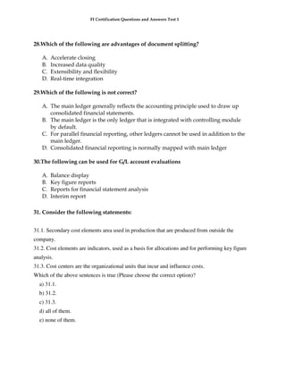 FI Certification Questions and Answers Test 1




28.Which of the following are advantages of document splitting?

   A.   Accelerate closing
   B.   Increased data quality
   C.   Extensibility and flexibility
   D.   Real-time integration

29.Which of the following is not correct?

   A. The main ledger generally reflects the accounting principle used to draw up
      consolidated financial statements.
   B. The main ledger is the only ledger that is integrated with controlling module
      by default.
   C. For parallel financial reporting, other ledgers cannot be used in addition to the
      main ledger.
   D. Consolidated financial reporting is normally mapped with main ledger

30.The following can be used for G/L account evaluations

   A.   Balance display
   B.   Key figure reports
   C.   Reports for financial statement analysis
   D.   Interim report

31. Consider the following statements:


31.1. Secondary cost elements area used in production that are produced from outside the
company.
31.2. Cost elements are indicators, used as a basis for allocations and for performing key figure
analysis.
31.3. Cost centers are the organizational units that incur and influence costs.
Which of the above sentences is true (Please choose the correct option)?
  a) 31.1.
  b) 31.2.
  c) 31.3.
  d) all of them.
  e) none of them.
 