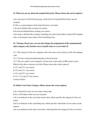 FI Certification Questions and Answers Test 1



32. What can you say about the standard hierarchy (Please choose the correct option)?


a) It is the top of a Profit Center group, which all Cost Centers/Profit Centers may be
assigned.
b) This is a representation of the board directors cost center.
c) It can be defined after creating cost centers.
d) It must be defined before creating cost centers.
e) Its name is defined after creating controlling area and it must follow certain SAP standard
rules, as having the same name of the Controlling Area.


33. "During a fiscal year, you can only change the assignements of the organizational
units company code, business area or profit center to a cost center if:


33.1. The currency of the new company code is the same as the currency of the old company
code.
33.2. You have only posted planning data in the fiscal year.
33.3. The cost center is not assigned to a fixed asset, work center or HR master record.
Which of the above sentences are false (Please choose the correct option)?
a) 33.1 and 33.2. are correct.
b) 33.2 and 33.3. are correct.
c) 33.1 and 33.3. are correct.
d) 33.1, 33.2 and 33.3 are correct.
e) none of them.


34. Define Cost Center Category (Please choose the correct option).


a) It is allowed for only one cost center master data.
b) It is a CO object where costs are incurred.
c) It is an indicator in the cost center master data, which specifies the category for the cost
center.
d) It is an indicator in the controlling area, which specifies what kinds of cost center can be
entered.
e) It is an indicator in the chart of accounts, which specifies the category for the cost center.
 