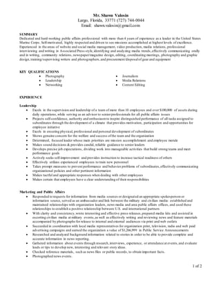 Mr. Shawn Valosin
Largo, Florida, 33771 (727) 744-0044
Email: shawn.valosin@gmail.com
1 of 2
SUMMARY
Dedicated and hard-working public affairs professional with more than 4 years of experience as a leader in the United States
Marine Corps. Self-motivated, highly respected and driven to see missions accomplished at highest levels of excellence.
Experienced in the areas of website and social media management, video production, media relations, professional
interviewing and writing in Associated Press style,identifying and analyzing media trends,effectively communicating orally
and in writing, community relations, newspaper/magazine design, editing, coordinating meetings, photography and graphic
design,training/supervising writers and photographers,and procurement/disposalof gear and equipment
KEY QUALIFICATIONS
 Photography
 Leadership
 Networking
 Journalism
 Media Relations
 Content Editing
EXPERIENCE
Leadership
 Excels in the supervision and leadership of a team of more than 10 employees and over $100,000 of assets during
daily operations,while serving as an advisor to seniorprofessionals for all public affairs issues
 Projects self-confidence, authority and enthusiasmto inspire distinguished performance of all tasks assigned to
subordinates through the development of a climate that provides motivation, participation and opportunities for
employee initiative
 Excels in ensuring physical, professional and personal development of subordinates
 Shows genuine concern for the welfare and success ofthe team and the organization
 Determined, focused leader whose main priorities are mission accomplishment and employee morale
 Makes sound decisions & provides candid, reliable guidance to senior leaders
 Develops precise job expectations, dividing work into manageable activities that build strong teams and meet
performance goals
 Actively seeks self-improvement and provides instruction to increase tactical readiness of others
 Effectively utilizes experienced employees to train new personnel
 Takes prompt measures to prevent performance and behavior problems of subordinates,effectively communicating
organizational policies and other pertinent information
 Makes tactful and appropriate responses when dealing with other employees
 Makes certain that employees have a clear understanding of their responsibilities
Marketing and Public Affairs
 Responded to requests for information from media sources or designated an appropriate spokesperson or
information source, served as an ambassador and link between the military and civilian media: established and
maintained relationships with organization leaders, news media and area public affairs offices, and used these
relationships to establish a positive relationship between U.S. and international partners
 With clarity and consistency,wrote interesting and effective press releases,prepared media kits and assisted in
escorting civilian media at military events,as well as effectively writing and reviewing news and feature materials
accompanied by photographs for release to internal and external audiences via print and web outlets
 Succeeded in coordination with local media representatives for organization print, television, radio and web paid
advertising campaigns and earned the organization a value of $1,266,999 in Public Service Announcements
 Researched and analyzed background information related to stories in order to be able to provide complete and
accurate information in news reporting.
 Gathered information about events through research,interviews, experience, or attendance at events,and evaluate
leads or tips to develop new, interesting and relevant story ideas.
 Checked reference materials, such as news files or public records, to obtain important facts.
 Photographed news events.
 
