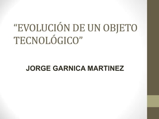 “EVOLUCIÓN DE UN OBJETO
TECNOLÓGICO”
JORGE GARNICA MARTINEZ
 