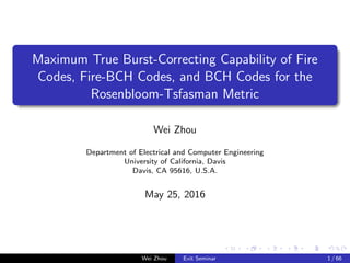 Maximum True Burst-Correcting Capability of Fire
Codes, Fire-BCH Codes, and BCH Codes for the
Rosenbloom-Tsfasman Metric
Wei Zhou
Department of Electrical and Computer Engineering
University of California, Davis
Davis, CA 95616, U.S.A.
May 25, 2016
Wei Zhou Exit Seminar 1 / 66
 