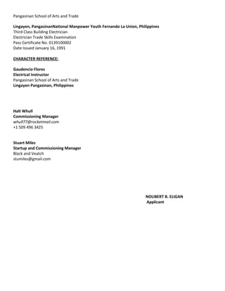 Pangasinan School of Arts and Trade
Lingayen, PangasinanNational Manpower Youth Fernando La Union, Philippines
Third Class Building Electrician
Electrician Trade Skills Examination
Pass Certificate No. 0139100002
Date Issued January 16, 1991
CHARACTER REFERENCE:
Gaudencio Flores
Electrical Instructor
Pangasinan School of Arts and Trade
Lingayen Pangasinan, Philippines
Halt Whull
Commissioning Manager
whull77@rocketmail.com
+1 509 496 3425
Stuart Miles
Startup and Commissioning Manager
Black and Veatch
stumiles@gmail.com
NOLIBERT B. ELIGAN
Applicant
 