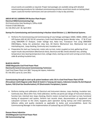 ensure works are available as required. Proper tool packages are available along with detailed
commissioning procedures for individual commissioning activities record test results on testing sheet
report. Lead and monitor technicians and sub-contractors in day to day activities.
AREVA NP OL3 1600MW EPR Nuclear Plant Project
Electrical EBNI/Commissioning Engr.
OL3 Construction Site/ Building A / Office A100
Finland-27160 Olkiluoto
22, Feb 2012 until 30, April 2013
Startup Pre Commissioning and Commissioning in Nuclear Island Division 1, 2, 3&4 Electrical Systems.
• Performs Pre Commissioning and Commissioning of Low Voltage switchgear 220AC, 440AC, 690AC, and
UPS System AEG AC-DC/ DC-DC converters, Earth Fault Monitoring System Bender relay, CT & VT test
using OMICRON CT Analyzer, Under Voltage test, Ratio test, Transducer Test using OMICRON
CMC256plus, Vamp Arc protection relay test, CB Electro Mechanical test, Mechanical test and
Interlocking test, Loop checking, Continuity test, Insulation test.
• Preparation for start-up / bump test, motor solo run test, motor coupled run test, gathering of test
report results documentation (Mechanical check, Electrical and I&C check) vibration test, winding
temperature test, bearing temperature test, voltage check, starting current and running current check,
cable & winding insulation test,
BLACK & VEATCH
2X660 Megawatts Coal Fired Power Plant
Electrical & Control Instrument Commissioning Technician
Coal Fired Power Plant Unit 3&4 Tanjung Jati Jepara, Indonesia
07, Feb 2011 up to 22, June 2011
Commissioning through to start-up & system handover units 3 & 4 a Coal Fired Power Plant of PLN
(Perusahaan Listrik Negara) under Black & Veatch in Tanjung Jati Jepara, Indonesia Includes Fly Ash Disposal
System, FGD (Fuel Gas Desulfurization), EP (Electrostatic Precipitator), System
• Performs testing and calibration of Electrical and Instrument devices, Loop checking, Insulation test,
Continuity test, Micro Ohm Test, Field calibration, Verifies set points per design of Instrument devices,
function test, interlock test, loops checking, Electric motors no-load test and load run test, functional
testing of equipment and system, Perform test records sheet, documentation of equipment and
subsystem turnover to the client, Supports plant operation during startup and initial operations,
Adheres safety and quality standards as applicable to duties and accountabilities. Assist the
Commissioning Manager in the implementation of Lockout/Tag out (LOTO) program
Doosan Heavy Industries
2X103Megawatt Coal Fired Power Plant
E&I Commissioning Engr
 