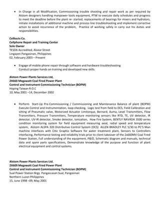 • In Charge in all Modification, Commissioning trouble shooting and repair work as per required by
Alstom designers handling manpower tools equipment, PTW to execute daily schedules and progress
to meet the deadline before the plant re- started, replacements of bearings for mixers and hydrators,
initiate installations of additional machine and process line troubleshooting and implement corrective
action to avoid recurrence of the problem, Practice of working safely in carry out his duties and
responsibilities.
Celltects Co.
Cellphone Repair and Training Center
Sole Owner
TESDA Accredited, Alvear Street
Lingayen Pangasinan, Philippines
02, February 2003 – Present
• Engage of mobile phone repair through software and hardware troubleshooting
Conduct proper hands on training and developed new skills.
Alstom Power Plants Services Ltd,
2X660 Megawatt Coal Fired Power Plant
Control and Instrument Commissioning Technician (BOPM)
Hoping Taiwan R.O.C
10, May 2001 –14, December 2002
• Perform Start-Up Pre-Commissioning / Commissioning and Maintenance Balance of plant (BOPM)
Execute Control and Instrumentation, loop checking, Logic test from field to DCS, Field Calibration and
sitting of Pneumatic valve, Motorized Actuator Limitorque, Bernard, Auma, Level Transmitters, Flow
Transmitters, Pressure Transmitters, Temperature monitoring sensors like RTD, TE, UV detector, IR
detector, UV-IR detector, Smoke detector, Ionization, How Fire System, BENTLY NAVADA 3500 series
condition monitoring system for field equipment measuring axial, radial speed and temperature
system, Alstom ALSPA 320 Distributive Control System (DCS) ALLEN BRADLEY PLC 5/30 to PC’S Man
machine interfaces with Citic Graphic Software for water treatment plant, Sensors to Controllers
interfacing, Performance testing and reliability trials prior to client takeover of the 2x660MV Coal Fired
Power Station, Full understanding of the equipment, P&ID, Schematic diagram and manuals, technical
data and spare parts specifications, Demonstrate knowledge of the purpose and function of plant
electrical equipment and control systems.
Alstom Power Plants Services Ltd.
2X609 Megawatt Coal Fired Power Plant
Control and Instrument Commissioning Technician (BOPM)
Sual Power Station Brgy. Pangascasan Sual, Pangasinan
Northern Luzon Philippines
15, June 1998 –09, May 2001
 