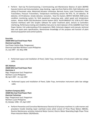 • Perform Start-Up Pre-Commissioning / Commissioning and Maintenance Balance of plant (BOPM)
Execute Control and Instrumentation, loop checking, Logic test from field to DCS, Field Calibration and
sitting of Pneumatic valve, Motorized Actuator Limitorque, Bernard, Auma, Level Transmitters, Flow
Transmitters, Pressure Transmitters, Temperature monitoring sensors like RTD, TE, UV detector, IR
detector, UV-IR detector, Smoke detector, Ionization, How Fire System, BENTLY NAVADA 3500 series
condition monitoring system for field equipment measuring axial, radial speed and temperature
system, Alstom ALSPA 320 Distributive Control System (DCS) ALLEN BRADLEY PLC 5/30 to PC’S Man
machine interfaces with Citic Graphic Software for water treatment plant, Sensors to Controllers
interfacing, Performance testing and reliability trials prior to client takeover of the 2x660MV Coal Fired
Power Station, Full understanding of the equipment, P&ID, Schematic diagram and manuals, technical
data and spare parts specifications, Demonstrate knowledge of the purpose and function of plant
electrical equipment and control systems.
Ecco Asia
2X609 MW Coal Fired Power Plant
Electrical Lead Man
Sual Power Station Brgy. Pangascasan
Electrical Lead Man Northern Luzon Philippines
21, July 1997 – 26, May 1998
• Performed Layout and Installation of Panel, Cable Trays, termination of Instrument cable low voltage
cable.
GEC Alsthom
2X609 MW Coal Fired Power Plant
Electrician 3
Brgy. Pangascasan Sual, Pangasinan
Northern Luzon Philippines
08, April 1997 – 21, July 1997
• Performed Layout and Installation of Panel, Cable Trays, termination Instrument cable low voltage
cable.
Southern Company (SCC)
2X609 Mw Coal Fired Power Plant
Electrical Technician
Brgy. Pangascasan Sual, Pangasinan
Northern Luzon Philippines
01, October 1996 – 07, April 1997
• Perform Preventive and Corrective Maintenance Electrical of all process machines in a safe manner and
procedure trouble shooting repair overhead cranes which consist of Three Phase Motors 480VAC,
Routine Maintenance activities Industrial Motor Control, Electric Motor Rewinding Single Phase Three
Phase Induction Motor 230/430volts.
 