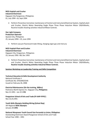 MCEI Asphalt and Crusher
Industrial Electrician
Dagupan City Pangasinan, Philippines
01, July 1994 –16, Sept 1994
• Perform Preventive Corrective maintenance of Control and Instrument/Electrical System, Asphalt plant
and Crusher, Electric Motor Rewinding Single Phase Three Phase Induction Motor 230/430volts,
Routine trouble shooting activities Industrial Motor Controls.
Star Light Company
Production Operator
Quezon City, Philippines
25, January 1994 – 25, June 1994
• Perform vacuum fluorescent tube Viking, charging argon gas and mercury
MCEI Asphalt Plant and Crusher
Industrial Electrician
Dagupan City, Pangasinan, Philippines
23, January 1992 –08, Dec 1993
• Perform Preventive Corrective maintenance of Control and Instrument/Electrical System, Asphalt plant
and Crusher, Electric Motor Rewinding Single Phase Three Phase Induction Motor 230/430volts,
Routine trouble shooting activities Industrial Motor Controls.
Seminar Workshop on Leadership Training and Skills Competition
Technical Education & Skills Development Authority
National Certificate II
Certificate No. 070104025546
Issued on February 26, 2008
Electrical Maintenance (On the training, 300hrs)
Pantranco North Express Inc. Dagupan City, Philippines
Nov 15 1991 – Jan 23 1991
Pangasinan School of Arts and Trade (FF-AHP-FFPCC)
Nov 13,14,1991
Youth Skills Olympics Building Wiring (School Rep)
3th Regional Skills Olympics
January 30 1991
National Manpower Youth Council San Fernando La Union, Philippines
Outstanding Electrician Award Pangasinan School of Arts and Trade
School Year 1990 – 1991
 