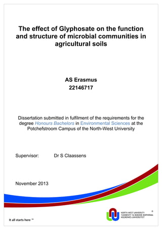 The effect of Glyphosate on the function
and structure of microbial communities in
agricultural soils
AS Erasmus
22146717
Dissertation submitted in fulfilment of the requirements for the
degree Honours Bachelors in Environmental Sciences at the
Potchefstroom Campus of the North-West University
Supervisor: Dr S Claassens
November 2013
 