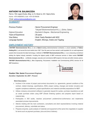 ANTHONY M. BALMACEDA
Flat no. 709, Legend Suites, Bldg. no.19, Street no. 931, Najma Doha
Home: +974-44685903 | Cell: +974 55189436
Email: anthony.balmaceda@yahoo.com
SUMMARY
Previous Position : Senior Procurement Engineer
Takyeef Electromechanical W.L.L. (Doha, Qatar)
Highest Education : Bachelor's Degree - Mechanical Engineering
Years of Experience : 20 years
Visa Status : Work Yearly Resident with NOC
Language Spoken : English, Nihongo, Arabic and Tagalog
EMPLOYMENT HISTORY
(TAKYEEF Electromechanical W.L.L. is one of Qatar’s leading electromechanical contractors, a proud subsidiary of Tadmur
Holding W.L.L, and served the local market since 1997. Over the years we have earned a solid reputation for our well-engineered
projects that incorporate the latest technology, a hallmark of TAKYEEF Electromechanical W.L.L. is our unwavering commitment
abiding the highest industry standards.  Providing the highest quality of MEP contractual services in Qatar market. TAKYEEF
Electromechanical W.L.L. confidently manages, executes and commissions MEP projects of all sizes and within industry sectors.
TAKYEEF Electromechanical W.L.L. offers Engineering, Procurement, Installation and Commissioning (EPIC) services for all
MEP disciplines.)
Position Title: Senior Procurement Engineer
Duration: September 28, 2007 - Present
Work Description
 Involves in the review of project post-contract documents (i.e. agreements, general conditions of the
contract, related drawings, specifications, BOQ, project costing, changes and tender circulars) and
supplier compliance statement, project specifications and material submittal preparations for MEP.
 Utilizes company procurement software to generate request for quotes, purchase requisitions as well
as create purchase orders using ERP (Oracle Ordering system) and prepares report based on
material data.
 Participates in ISO audits, resolves procurement problems/non-conformance and implements
associated process improvements.
 Attends meeting with the main contractors, consultants and client representatives involving material
procurement, delivery, submittals and status.
 Prepares enquiries, quote analysis of materials and equipment at the same time negotiates to supplier
for terms such as payment purchase, price and time of delivery.
 