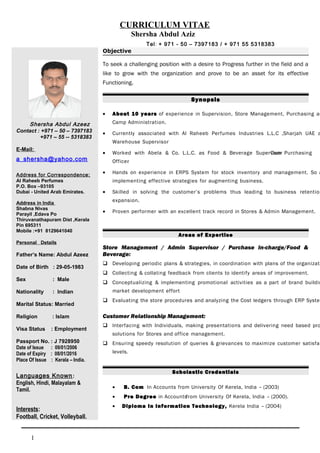 CURRICULUM VITAE
Shersha Abdul Aziz
Tel: + 971 - 50 – 7397183 / + 971 55 5318383
Shersha Abdul Azeez
Contact : +971 – 50 – 7397183
+971 – 55 -- 5318383
E-Mail:
a_shersha@yahoo.com
Address for Correspondence:
Al Raheeb Perfumes
P.O. Box –93105
Dubai - United Arab Emirates.
Address in India
Shabna Nivas
Parayil ,Edava Po
Thiruvanathapuram Dist ,Kerala
Pin 695311
Mobile :+91 8129641040
Personal Details
Father’s Name: Abdul Azeez
Date of Birth : 29-05-1983
Sex : Male
Nationality : Indian
Marital Status: Married
Religion : Islam
Visa Status : Employment
Passport No. : J 7928950
Date of Issue : 09/01/2006
Date of Expiry : 08/01/2016
Place Of Issue : Kerala – India.
Languages Known:
English, Hindi, Malayalam &
Tamil.
Interests:
Football, Cricket, Volleyball.
Objective
To seek a challenging position with a desire to Progress further in the field and a
like to grow with the organization and prove to be an asset for its effective
Functioning.
Synopsis
• About 10 years of experience in Supervision, Store Management, Purchasing an
Camp Administration.
• Currently associated with Al Raheeb Perfumes Industries L.L.C ,Sharjah UAE a
Warehouse Supervisor
• Worked with Abela & Co. L.L.C. as Food & Beverage SupervisorCum Purchasing
Officer.
• Hands on experience in ERPS System for stock inventory and management. So a
implementing effective strategies for augmenting business.
• Skilled in solving the customer’s problems thus leading to business retention
expansion.
• Proven performer with an excellent track record in Stores & Admin Management.
Areas of Expertise
Store Management / Admin Supervisor / Purchase In-charge/Food &
Beverage:
 Developing periodic plans & strategies, in coordination with plans of the organizati
 Collecting & collating feedback from clients to identify areas of improvement.
 Conceptualizing & implementing promotional activities as a part of brand buildin
market development effort
 Evaluating the store procedures and analyzing the Cost ledgers through ERP System
Customer Relationship Management:
 Interfacing with Individuals, making presentations and delivering need based pro
solutions for Stores and office management.
 Ensuring speedy resolution of queries & grievances to maximize customer satisfac
levels.
Scholastic Credentials
• B. Com In Accounts from University Of Kerela, India – (2003)
• Pre Degree in Accountsfrom University Of Kerela, India – (2000).
• Diploma In Information Technology, Kerela India – (2004)
1
 