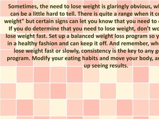 Sometimes, the need to lose weight is glaringly obvious, wh
   can be a little hard to tell. There is quite a range when it co
weight" but certain signs can let you know that you need to d
  If you do determine that you need to lose weight, don't wo
lose weight fast. Set up a balanced weight loss program so yo
 in a healthy fashion and can keep it off. And remember, whe
     lose weight fast or slowly, consistency is the key to any go
 program. Modify your eating habits and move your body, an
                                   up seeing results.
 