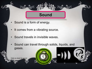 Sound
• Sound is a form of energy.
• It comes from a vibrating source.
• Sound travels in invisible waves.
• Sound can travel through solids, liquids, and
gases.
Click on clock for sound
 
