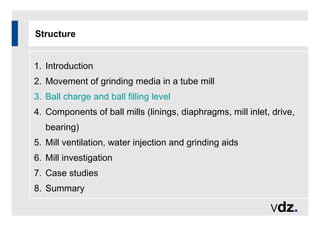 Structure
1. Introduction
2. Movement of grinding media in a tube mill
3. Ball charge and ball filling level
4. Components of ball mills (linings, diaphragms, mill inlet, drive,
bearing)
5. Mill ventilation, water injection and grinding aids
6. Mill investigation
7. Case studies
8. Summary
 