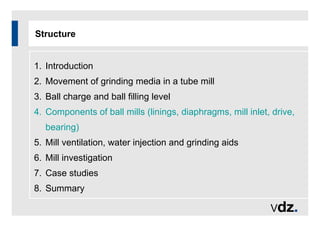 Structure
1. Introduction
2. Movement of grinding media in a tube mill
3. Ball charge and ball filling level
4. Components of ball mills (linings, diaphragms, mill inlet, drive,
bearing)
5. Mill ventilation, water injection and grinding aids
6. Mill investigation
7. Case studies
8. Summary
 