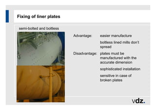 Fixing of liner plates
semi-bolted and boltless
Advantage: easier manufacture
boltless lined mills don’t
spread
Disadvantage: plates must be
manufactured with the
accurate dimension
sophisticated installation
sensitive in case of
broken plates
 