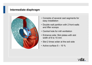 Intermediate diaphragm
• Consists of several cast segments for
easy installation
• Double wall partition with 2 front walls
and lifter scoops
• Central hole for mill ventilation
• Entrance side: Slot plates with slot
width of 6 to 10 mm
• Slot 2 times wider at the exit side
• Active surface 5 – 10 %
 