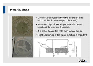 Water injection
• Usually water injection from the discharge side
into chamber 2 (warmest part of the mill)
• In case of high clinker temperature also water
injection into chamber 1 possible
• It is better to cool the balls than to cool the air
• Right positioning of the water injection is important
 