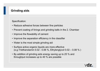 Grinding aids
Specification:
• Reduce adhesive forces between fine particles
• Prevent coating of linings and grinding balls in the 2. Chamber
• Improve the flowability of cement
• Improve the separation efficiency in the classifier
• Water is the most simple grinding aid
• Surface active organic liquids are more effective
(e.g.Triethanolamin 0.02 - 0.06 %, Ethylenglycol 0.02 – 0.08 % )
• By addition of grinding aids energy saving up to 25 % and
throughput increases up to 40 % are possible
 