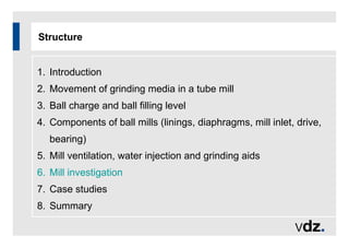 Structure
1. Introduction
2. Movement of grinding media in a tube mill
3. Ball charge and ball filling level
4. Components of ball mills (linings, diaphragms, mill inlet, drive,
bearing)
5. Mill ventilation, water injection and grinding aids
6. Mill investigation
7. Case studies
8. Summary
 