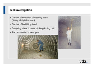 Mill investigation
• Control of condition of wearing parts
(lining, slot plates, etc.)
• Control of ball filling level
• Sampling at each meter of the grinding path
• Recommended once a year
 