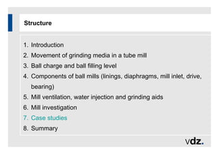 Structure
1. Introduction
2. Movement of grinding media in a tube mill
3. Ball charge and ball filling level
4. Components of ball mills (linings, diaphragms, mill inlet, drive,
bearing)
5. Mill ventilation, water injection and grinding aids
6. Mill investigation
7. Case studies
8. Summary
 