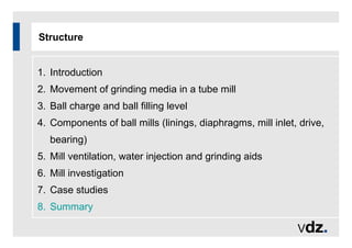Structure
1. Introduction
2. Movement of grinding media in a tube mill
3. Ball charge and ball filling level
4. Components of ball mills (linings, diaphragms, mill inlet, drive,
bearing)
5. Mill ventilation, water injection and grinding aids
6. Mill investigation
7. Case studies
8. Summary
 