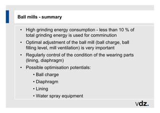 Ball mills - summary
• High grinding energy consumption - less than 10 % of
total grinding energy is used for comminution
• Optimal adjustment of the ball mill (ball charge, ball
filling level, mill ventilation) is very important
• Regularly control of the condition of the wearing parts
(lining, diaphragm)
• Possible optimisation potentials:
• Ball charge
• Diaphragm
• Lining
• Water spray equipment
 
