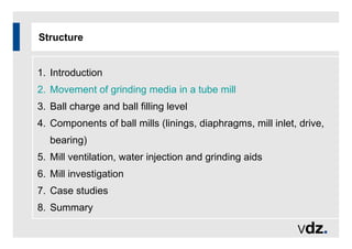 Structure
1. Introduction
2. Movement of grinding media in a tube mill
3. Ball charge and ball filling level
4. Components of ball mills (linings, diaphragms, mill inlet, drive,
bearing)
5. Mill ventilation, water injection and grinding aids
6. Mill investigation
7. Case studies
8. Summary
 