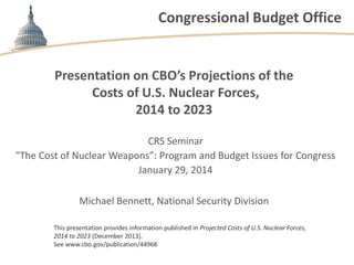 Congressional Budget Office

Presentation on CBO’s Projections of the
Costs of U.S. Nuclear Forces,
2014 to 2023
CRS Seminar
"The Cost of Nuclear Weapons”: Program and Budget Issues for Congress
January 29, 2014
Michael Bennett, National Security Division
This presentation provides information published in Projected Costs of U.S. Nuclear Forces,
2014 to 2023 (December 2013).
See www.cbo.gov/publication/44968

 