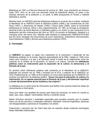 Bibliotecas en 1947 y el Servicio Nacional de Lectura en 1952, cuya orientación se mantuvo
hasta 1977. Pero no se creó una demanda social de bibliotecas debido, en parte, a las
escasas aficiones de la población y, en parte, al débil presupuesto en fondos y material
destinado a cubrirla.

Mientras tanto, la UNESCO sitúa las bibliotecas públicas en el centro de su interés, mediante
el Manifiesto de la UNESCO sobre la biblioteca pública (1949) y las Conferencias de Sao
Paulo (1951), y Seminarios de Ibadan (1954) y Nueva Delhi (1956), sobre el movimiento
bibliotecario en América, África y Asia respectivamente. En 1961 se encarga la divulgación
doctrinal al libro de André Maurois La biblioteca pública y su misión, lo que culminaría con la
celebración del Año Internacional del Libro en 1972 y la reunión en Budapest, Reading in a
changing world, del mismo año. Además cabe destacar la colaboración UNESCO-IFLA-ISO
que dio como resultado dos documentos de suma importancia: Estadísticas internacionales
sobre bibliotecas (1968) y Normas para bibliotecas públicas (1975).

2.- Concepto:




La UNESCO ha jugado un papel muy importante en la promoción y desarrollo de las
bibliotecas públicas en el mundo. Agencia especializada de la ONU, creada en 1946 como
medio para contribuir a la paz y el bienestar social a través de la colaboración entre las
naciones en el ámbito de la educación, la ciencia y la cultura. Concibe las bibliotecas
públicas como un instrumento para la expansión de la cultura, la democracia y el
fomento de la paz.

Su doctrina sobre bibliotecas públicas está contenida en el Manifiesto de la UNESCO,
publicado por primera vez en 1949 y revisado por la IFLA, a petición de la UNESCO, en
1972. Posteriormente, en 1994, la IFLA elaboró un nuevo texto aprobado por la UNESCO. En
él ofrece una definición de biblioteca pública: “fuerza viva para la educación, la cultura y la
información. Es un agente esencial para el fomento de la paz y del bienestar espiritual
a través del pensamiento de los hombres y las mujeres”.

La biblioteca es un centro local de información que facilita a los usuarios todas las clases de
conocimientos e información.

Tiene que haber una igualdad de acceso para todas las personas, sin tener en cuenta su
edad, raza, sexo, religión, nacionalidad, idioma o condición social.

Deben ofrecerse servicios y materiales especiales para aquellos usuarios que no pueden
hacer uso de los servicios y materiales ordinarios. Ejemplos: minorías lingüísticas, personas
con discapacidades o personas en hospitales o en prisión.

Colecciones y servicios han de incluir todo tipo de soportes desde modernas tecnologías
hasta materiales tradicionales.
 