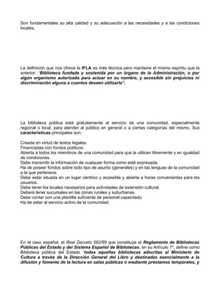 Son fundamentales su alta calidad y su adecuación a las necesidades y a las condiciones
locales.




La definición que nos ofrece la IFLA es más técnica pero mantiene el mismo espíritu que la
anterior: “Biblioteca fundada y sostenida por un órgano de la Administración, o por
algún organismo autorizado para actuar en su nombre, y accesible sin prejuicios ni
discriminación alguna a cuantos deseen utilizarla”.




La biblioteca pública está gratuitamente al servicio de una comunidad, especialmente
regional o local, para atender al público en general o a ciertas categorías del mismo. Sus
características principales son:

Creada en virtud de textos legales.
Financiadas con fondos públicos.
Abierta a todos los miembros de una comunidad para que la utilicen libremente y en igualdad
de condiciones.
Debe transmitir la información de cualquier forma como esté expresada.
Ha de poseer fondos sobre todo tipo de asunto (generales) y en las lenguas de la comunidad
a la que pertenece.
Debe estar situada en un lugar céntrico y accesible y abierta a horas convenientes para los
usuarios.
Debe tener los locales necesarios para actividades de extensión cultural.
Deberá tener sucursales en las zonas rurales y suburbanas.
Debe contar con una plantilla suficiente de personal capacitado.
Ha de estar al servicio activo de la comunidad.




En el caso español, el Real Decreto 582/89 que constituye el Reglamento de Bibliotecas
Públicas del Estado y del Sistema Español de Bibliotecas, en su Artículo 1º, define como
Biblioteca pública del Estado “todas aquellas bibliotecas adscritas al Ministerio de
Cultura a través de la Dirección General del Libro y destinadas esencialmente a la
difusión y fomento de la lectura en salas públicas o mediante préstamos temporales, y
 