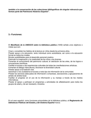 también a la conservación de las colecciones bibliográficas de singular relevancia que
forman parte del Patrimonio Histórico Español”.




3.- Funciones:




El Manifiesto de la UNESCO sobre la biblioteca pública (1949) señala unos objetivos o
metas que son:

Crear y consolidar los hábitos de la lectura en niños desde los primeros años.
Prestar apoyo a la educación, tanto individual como autodidacta, así como a la educación
formal en todos los niveles.
Brindar posibilidades para el desarrollo personal creativo.
Estimular la imaginación y la creatividad de los niños y los jóvenes.
Fomentar el conocimiento del patrimonio cultural, la valoración de las artes, de los logros e
innovaciones científicas.
Facilitar el acceso a las experiencias culturales de todas las manifestaciones artísticas.
Fomentar el diálogo intercultural y favorecer la diversidad cultural.
Prestar apoyo a la tradición oral.
Garantizar a los ciudadanos el acceso a todo tipo de información de la comunidad.
Prestar los servicios adecuados de información a empresas, asociaciones y agrupaciones de
ámbito de ámbito local.
Facilitar el progreso en el uso de la información y su manejo a través de los medios
informáticos.
Prestar el apoyo y participar en programas y actividades de alfabetización para todos los
grupos de edad y, de ser necesario, iniciarlos.




En el caso español, como funciones primordiales de la biblioteca pública, el Reglamento de
bibliotecas Públicas del Estado y del Sistema Español marca:
 