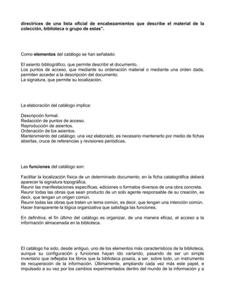 directrices de una lista oficial de encabezamientos que describe el material de la
colección, biblioteca o grupo de estas”.




Como elementos del catálogo se han señalado:

El asiento bibliográfico, que permite describir el documento.
Los puntos de acceso, que mediante su ordenación material o mediante una orden dada,
permiten acceder a la descripción del documento.
La signatura, que permite su localización.




La elaboración del catálogo implica:

Descripción formal.
Redacción de puntos de acceso.
Reproducción de asientos.
Ordenación de los asientos.
Mantenimiento del catálogo; una vez elaborado, es necesario mantenerlo por medio de fichas
abiertas, cruce de referencias y revisiones periódicas.




Las funciones del catálogo son:

Facilitar la localización física de un determinado documento; en la ficha catalográfica deberá
aparecer la signatura topográfica.
Reunir las manifestaciones específicas, ediciones o formatos diversos de una obra concreta.
Reunir todas las obras que sean producto de un solo agente responsable de su creación, es
decir, que tengan un origen común.
Reunir todas las obras que traten un tema común, es decir, que tengan una intención común.
Hacer transparente la lógica organizativa que satisfaga las funciones.

En definitiva, el fin último del catálogo es organizar, de una manera eficaz, el acceso a la
información almacenada en la biblioteca.




El catálogo ha sido, desde antiguo, uno de los elementos más característicos de la biblioteca,
aunque su configuración y funciones hayan ido variando, pasando de ser un simple
inventario que reflejaba los libros que la biblioteca poseía, a ser, sobre todo, un instrumento
de recuperación de la información. Últimamente, ampliando cada vez más este papel, e
impulsado a su vez por los cambios experimentados dentro del mundo de la información y a
 