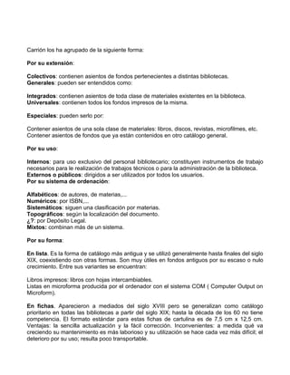 Carrión los ha agrupado de la siguiente forma:

Por su extensión:

Colectivos: contienen asientos de fondos pertenecientes a distintas bibliotecas.
Generales: pueden ser entendidos como:

Integrados: contienen asientos de toda clase de materiales existentes en la biblioteca.
Universales: contienen todos los fondos impresos de la misma.

Especiales: pueden serlo por:

Contener asientos de una sola clase de materiales: libros, discos, revistas, microfilmes, etc.
Contener asientos de fondos que ya están contenidos en otro catálogo general.

Por su uso:

Internos: para uso exclusivo del personal bibliotecario; constituyen instrumentos de trabajo
necesarios para le realización de trabajos técnicos o para la administración de la biblioteca.
Externos o públicos: dirigidos a ser utilizados por todos los usuarios.
Por su sistema de ordenación:

Alfabéticos: de autores, de materias,...
Numéricos: por ISBN,...
Sistemáticos: siguen una clasificación por materias.
Topográficos: según la localización del documento.
¿?: por Depósito Legal.
Mixtos: combinan más de un sistema.

Por su forma:

En lista. Es la forma de catálogo más antigua y se utilizó generalmente hasta finales del siglo
XIX, coexistiendo con otras formas. Son muy útiles en fondos antiguos por su escaso o nulo
crecimiento. Entre sus variantes se encuentran:

Libros impresos: libros con hojas intercambiables.
Listas en microforma producida por el ordenador con el sistema COM ( Computer Output on
Microform).

En fichas. Aparecieron a mediados del siglo XVIII pero se generalizan como catálogo
prioritario en todas las bibliotecas a partir del siglo XIX; hasta la década de los 60 no tiene
competencia. El formato estándar para estas fichas de cartulina es de 7,5 cm x 12,5 cm.
Ventajas: la sencilla actualización y la fácil corrección. Inconvenientes: a medida qué va
creciendo su mantenimiento es más laborioso y su utilización se hace cada vez más difícil; el
deterioro por su uso; resulta poco transportable.
 