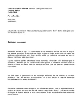 En acceso directo en línea: mediante catálogo informatizado.
En disco óptico.
En CD-ROM.

Por su función:

De autores.
De materias.




Actualmente, la distinción más sustancial que puede hacerse dentro de los catálogos quizá
sea la que los divide en:




Catálogos manuales:




Hasta bien entrado el siglo XX, los catálogos de las bibliotecas eran de tipo manual. Hoy en
día, aunque la mayoría de los catálogos de las bibliotecas de los países más avanzados son
catálogos automatizados, aún tiene sentido hablar de catálogos manuales, ya que en
algunas bibliotecas todavía persisten.

España presenta grandes diferencias si nos atenemos, sobre todo, a los distintos tipos de
bibliotecas. Mientras que las universitarias están parcial o totalmente informatizadas no
sucede lo mismo en buena parte de las especializadas y de las públicas, sobre todo las
municipales.




Por otra parte, la pervivencia de los catálogos manuales se da también en aquellas
bibliotecas, que, aun estando automatizadas, no se han llevado a cabo la conversión
retrospectiva de los catálogos manuales.




Uno de los problemas con que tropieza una biblioteca al llevar a cabo la implantación de un
sistema de gestión automatizado, es qué hacer con el antiguo catálogo. Una vez implantado
el sistema se debería abordar la tarea de conversión de los registros del antiguo sistema al
nuevo formato.
 