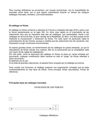Pero muchas bibliotecas se encuentran, por causas económicas, con la imposibilidad de
acometer dicha tarea, por lo que siguen coexistiendo durante un tiempo los antiguos
catálogos manuales, cerrados, y los automatizados.




El catálogo en fichas:

El catálogo en fichas comenzó a utilizarse en Francia a mediados del siglo XVIII y pasó a ser
la forma predominante en el siglo XIX. Un ritmo más rápido en el crecimiento de las
colecciones hizo que se impusiera este tipo de catálogos, que presentaban, frente a los
catálogos en forma de lista, la gran ventaja de la flexibilidad, es decir, una fácil puesta al día
mediante la incorporación o extracción de fichas. Por esta razón ha perdurado hasta la
automatización de las mismas, aunque a medida que las colecciones han ido creciendo, han
empezado a surgir numerosos inconvenientes:

Al crearse grandes series, el mantenimiento de los catálogos se queda retrasado, ya que la
intercalación de fichas resulta muy costosa. Ello se va acentuando por la complejidad cada
vez mayor de las reglas de catalogación.
Por otra parte, como la estructura del catálogo en fichas se basa en varias entradas por
documento, cualquier modificación debe hacerse en todo el “juego” de fichas referidas a
dicho documento.
El deterioro por el uso.
Si se trata de grandes colecciones, el espacio físico ocupado por el catálogo es enorme.

Para cumplir sus funciones, el catálogo presenta una organización compleja que se basa
fundamentalmente en tres tipos de fichas: Ficha principal, fichas secundarias, Fichas de
referencia.




Principales tipos de catálogos manuales.

                               CATÁLOGOS DE USO PÚBLICO




                                     Catálogos Alfabéticos
 