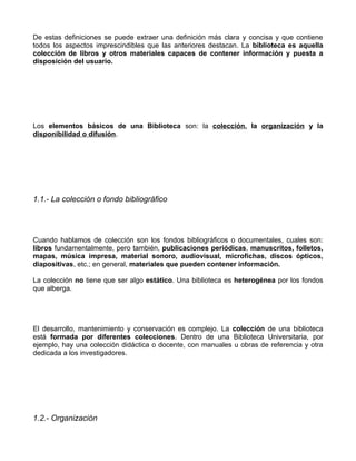De estas definiciones se puede extraer una definición más clara y concisa y que contiene
todos los aspectos imprescindibles que las anteriores destacan. La biblioteca es aquella
colección de libros y otros materiales capaces de contener información y puesta a
disposición del usuario.




Los elementos básicos de una Biblioteca son: la colección, la organización y la
disponibilidad o difusión.




1.1.- La colección o fondo bibliográfico




Cuando hablamos de colección son los fondos bibliográficos o documentales, cuales son:
libros fundamentalmente, pero también, publicaciones periódicas, manuscritos, folletos,
mapas, música impresa, material sonoro, audiovisual, microfichas, discos ópticos,
diapositivas, etc.; en general, materiales que pueden contener información.

La colección no tiene que ser algo estático. Una biblioteca es heterogénea por los fondos
que alberga.




El desarrollo, mantenimiento y conservación es complejo. La colección de una biblioteca
está formada por diferentes colecciones. Dentro de una Biblioteca Universitaria, por
ejemplo, hay una colección didáctica o docente, con manuales u obras de referencia y otra
dedicada a los investigadores.




1.2.- Organización
 