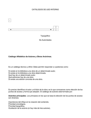 CATÁLOGOS DE USO INTERNO




                                         Topográfico

                                       De Autoridades




Catálogo Alfabético de Autores y Obras Anónimas.




Es un catálogo técnico y difícil. Debe permitir responder a cuestiones como:

Si existe en la biblioteca una obra de un determinado autor.
Si existe en la biblioteca una obra determinada.
Qué hay de un determinado autor.
Qué ediciones hay de una obra.
Si existe una edición concreta de una obra.




Es preciso identificar al autor y el título de la obra; es lo que conocemos como elección de los
puntos de acceso y forma que adoptan. El catálogo de autores está formado por:

Asientos principales. Los principios en los que se basa la elección de los puntos de acceso
son diversos:

Importancia del influjo en la creación del contenido.
Prioridad cronológica.
Prioridad tipográfica.
Ocultación de la autoría (si hay más de tres autores).
 